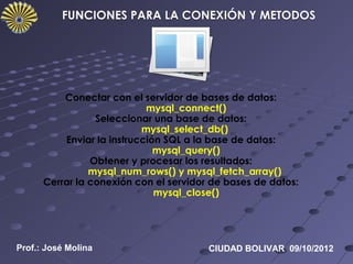 Conectar con el servidor de bases de datos:
                            mysql_connect()
                 Seleccionar una base de datos:
                           mysql_select_db()
          Enviar la instrucción SQL a la base de datos:
                              mysql_query()
                Obtener y procesar los resultados:
                mysql_num_rows() y mysql_fetch_array()
      Cerrar la conexión con el servidor de bases de datos:
                              mysql_close()




Prof.: José Molina                      CIUDAD BOLIVAR 09/10/2012
 