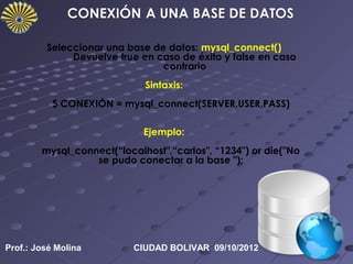 Seleccionar una base de datos: mysql_connect()
              Devuelve true en caso de éxito y false en caso
                                contrario
                             Sintaxis:
           $ CONEXIÓN = mysql_connect(SERVER,USER,PASS)

                             Ejemplo:
        mysql_connect(“localhost",“carlos", “1234") or die("No
                  se pudo conectar a la base ");




Prof.: José Molina         CIUDAD BOLIVAR 09/10/2012
 