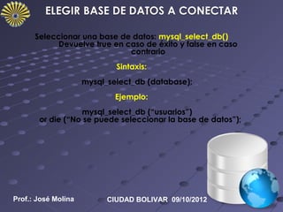 Seleccionar una base de datos: mysql_select_db()
            Devuelve true en caso de éxito y false en caso
                              contrario
                             Sintaxis:
                     mysql_select_db (database);
                             Ejemplo:
                  mysql_select_db (“usuarios”)
       or die (“No se puede seleccionar la base de datos”);




Prof.: José Molina         CIUDAD BOLIVAR 09/10/2012
 