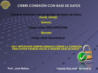 Cerrar la conexión con el servidor de bases de datos:
                       mysql_close()
                           Sintaxis:
                 mysql_close ($IDCONEXION);
                           Ejemplo
                     mysql_close ($conexion);


  “MUY IMPORTANTE SIEMPRE DEBEMOS CERRAR LA CONEXIÓN
   PARA EVITAR POSIBLES HACKS A NUESTRA BASE DE DATOS”




Prof.: José Molina                     CIUDAD BOLIVAR 09/10/2012
 