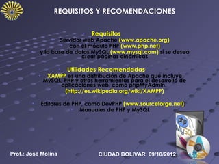 •   Requisitos
                   •Servidor web Apache (www.apache.org)
                    • con el módulo PHP (www.php.net)
        •   y la base de datos MySQL (www.mysql.com) si se desea
                            crear páginas dinámicas

                       •   Utilidades Recomendadas
            •    XAMPP es una distribución de Apache que incluye
                MySQL, PHP y otras herramientas para el desarrollo de
                     aplicaciones web, como phpMyAdmin.
                       (http://es.wikipedia.org/wiki/XAMPP)

        •       Editores de PHP, como DevPHP (www.sourceforge.net),
                            • Manuales de PHP y MySQL




Prof.: José Molina                   CIUDAD BOLIVAR 09/10/2012
 