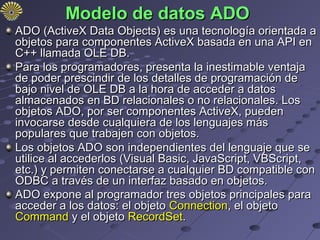 Modelo de datos ADO
ADO (ActiveX Data Objects) es una tecnología orientada a
objetos para componentes ActiveX basada en una API en
C++ llamada OLE DB.
Para los programadores, presenta la inestimable ventaja
de poder prescindir de los detalles de programación de
bajo nivel de OLE DB a la hora de acceder a datos
almacenados en BD relacionales o no relacionales. Los
objetos ADO, por ser componentes ActiveX, pueden
invocarse desde cualquiera de los lenguajes más
populares que trabajen con objetos.
Los objetos ADO son independientes del lenguaje que se
utilice al accederlos (Visual Basic, JavaScript, VBScript,
etc.) y permiten conectarse a cualquier BD compatible con
ODBC a través de un interfaz basado en objetos.
ADO expone al programador tres objetos principales para
acceder a los datos: el objeto Connection, el objeto
Command y el objeto RecordSet.
 