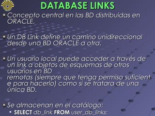DATABASE LINKS
Concepto central en las BD distribuidas en
ORACLE.

Un DB Link define un camino unidireccional
desde una BD ORACLE a otra.

Un usuario local puede acceder a través de
un link a objetos de esquemas de otros
usuarios en BD
remotas (siempre que tenga permiso suficient
e para hacerlo) como si se tratara de una
única BD.

Se almacenan en el catálogo:
   SELECT db_link FROM user_db_links;
 
