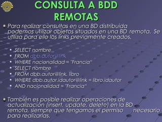 CONSULTA A BDD
              REMOTAS
Para realizar consultas en una BD distribuida
podemos utilizar objetos situados en una BD remota. Se
utiliza para ello los links previamente creados.

   SELECT nombre
   FROM dbb.autor@link
   WHERE nacionalidad = "Francia“

    SELECT nombre

    FROM dbb.autor@link, libro

    WHERE dbb.autor.idautor@link = libro.idautor
   AND nacionalidad = "Francia“

También es posible realizar operaciones de
actualización (insert, update, delete) en la BD
remota, siempre que tengamos el permiso         necesario
para realizarlas.
 