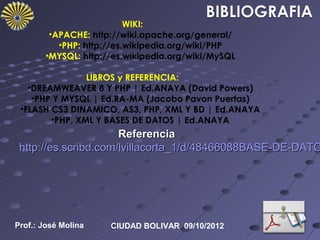 WIKI:
         •APACHE: http://wiki.apache.org/general/
           •PHP: http://es.wikipedia.org/wiki/PHP
        •MYSQL: http://es.wikipedia.org/wiki/MySQL

                LIBROS y REFERENCIA:
   •DREAMWEAVER 8 Y PHP | Ed.ANAYA (David Powers)
    •PHP Y MYSQL | Ed.RA-MA (Jacobo Pavon Puertas)
 •FLASH CS3 DINAMICO, AS3, PHP, XML Y BD | Ed.ANAYA
        •PHP, XML Y BASES DE DATOS | Ed.ANAYA
                      Referencia
 http://es.scribd.com/lvillacorta_1/d/48466088BASE-DE-DATO




Prof.: José Molina    CIUDAD BOLIVAR 09/10/2012
 