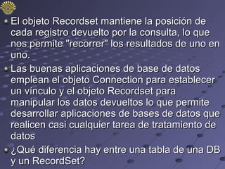 El objeto Recordset mantiene la posición de
cada registro devuelto por la consulta, lo que
nos permite "recorrer" los resultados de uno en
uno.
Las buenas aplicaciones de base de datos
emplean el objeto Connection para establecer
un vínculo y el objeto Recordset para
manipular los datos devueltos lo que permite
desarrollar aplicaciones de bases de datos que
realicen casi cualquier tarea de tratamiento de
datos
¿Qué diferencia hay entre una tabla de una DB
y un RecordSet?
 
