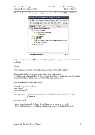 Universidad Cesar Vallejo Curso: Programación Orientada a Objetos
Escuela de Ingeniería de Sistemas Sesion de Clase 12
______________________________________________________________________
___________________________________________________________________________
Docente: Mg. Marcelino Torres Villanueva 2
Si hacemos clic en el + de Library veremos que ya se agrego el Driver de MySQL a la biblioteca.
Después de haber agregado el Driver a la Biblioteca ya podemos trabajar con Bases de Datos creadas
en MySQL.
Ejemplo:
Si tenemos la base de datos llamada bdejemplo y dentro de ella la tabla producto.
Colocaremos todas las instrucciones para trabajar con la base de datos.
En el código para trabajar con Base de datos primero se debe importar el paquete java.sql que es el
que contiene todas las clases que me permiten trabajar con base de datos.
Como se muestra en el siguiente programa:
package proyectoconexionbdjava;
import java.io.*;
import javax.swing.*;
import java.sql.*; // Este es el paquete que contiene las clases para la manipulación de base
// de datos
public class Main {
static Connection cn=null; // Objeto de tipo Connection para conectarse a la BD.
static BufferedReader br = new BufferedReader(new InputStreamReader(System.in));
 