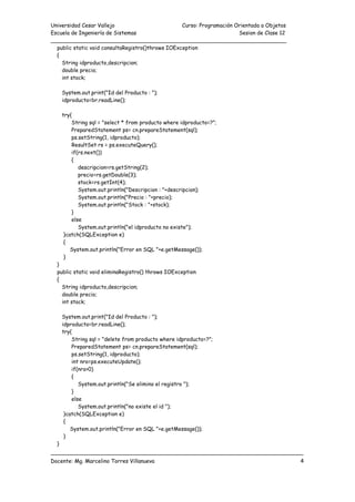 Universidad Cesar Vallejo Curso: Programación Orientada a Objetos
Escuela de Ingeniería de Sistemas Sesion de Clase 12
______________________________________________________________________
___________________________________________________________________________
Docente: Mg. Marcelino Torres Villanueva 4
public static void consultaRegistro()throws IOException
{
String idproducto,descripcion;
double precio;
int stock;
System.out.print("Id del Producto : ");
idproducto=br.readLine();
try{
String sql = "select * from producto where idproducto=?";
PreparedStatement ps= cn.prepareStatement(sql);
ps.setString(1, idproducto);
ResultSet rs = ps.executeQuery();
if(rs.next())
{
descripcion=rs.getString(2);
precio=rs.getDouble(3);
stock=rs.getInt(4);
System.out.println("Descripcion : "+descripcion);
System.out.println("Precio : "+precio);
System.out.println("Stock : "+stock);
}
else
System.out.println("el idproducto no existe");
}catch(SQLException e)
{
System.out.println("Error en SQL "+e.getMessage());
}
}
public static void eliminaRegistro() throws IOException
{
String idproducto,descripcion;
double precio;
int stock;
System.out.print("Id del Producto : ");
idproducto=br.readLine();
try{
String sql = "delete from producto where idproducto=?";
PreparedStatement ps= cn.prepareStatement(sql);
ps.setString(1, idproducto);
int nro=ps.executeUpdate();
if(nro>0)
{
System.out.println("Se elimino el registro ");
}
else
System.out.println("no existe el id ");
}catch(SQLException e)
{
System.out.println("Error en SQL "+e.getMessage());
}
}
 