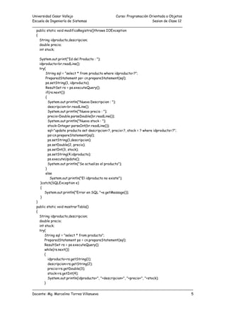 Universidad Cesar Vallejo Curso: Programación Orientada a Objetos
Escuela de Ingeniería de Sistemas Sesion de Clase 12
______________________________________________________________________
___________________________________________________________________________
Docente: Mg. Marcelino Torres Villanueva 5
public static void modificaRegistro()throws IOException
{
String idproducto,descripcion;
double precio;
int stock;
System.out.print("Id del Producto : ");
idproducto=br.readLine();
try{
String sql = "select * from producto where idproducto=?";
PreparedStatement ps= cn.prepareStatement(sql);
ps.setString(1, idproducto);
ResultSet rs = ps.executeQuery();
if(rs.next())
{
System.out.println("Nueva Descripcion : ");
descripcion=br.readLine();
System.out.println("Nuevo precio : ");
precio=Double.parseDouble(br.readLine());
System.out.println("Nuevo stock : ");
stock=Integer.parseInt(br.readLine());
sql="update producto set descripcion=?, precio=?, stock = ? where idproducto=?";
ps=cn.prepareStatement(sql);
ps.setString(1,descripcion);
ps.setDouble(2, precio);
ps.setInt(3, stock);
ps.setString(4,idproducto);
ps.executeUpdate();
System.out.println("Se actualizo el producto");
}
else
System.out.println("El idproducto no existe");
}catch(SQLException e)
{
System.out.println("Error en SQL "+e.getMessage());
}
}
public static void mostrarTabla()
{
String idproducto,descripcion;
double precio;
int stock;
try{
String sql = "select * from producto";
PreparedStatement ps = cn.prepareStatement(sql);
ResultSet rs = ps.executeQuery();
while(rs.next())
{
idproducto=rs.getString(1);
descripcion=rs.getString(2);
precio=rs.getDouble(3);
stock=rs.getInt(4);
System.out.println(idproducto+", "+descripcion+", "+precio+", "+stock);
}
 