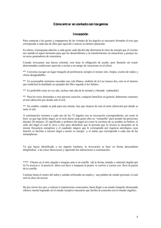 Cómo entrar en contacto con los genios


                                               I nvocación
Para contactar a los genios y empaparnos de las virtudes de los ángeles es necesario formular el rezo que
corresponde a cada una de ellos que equivale a marcar su número particular.

En efecto, el programa adscrito a cada genio cada día del año determina la clase de energía que el cosmos
nos manda en aquel momento para que las desarrollemos y la transformemos en situaciones y porqué no,
en actos generadores de conciencia.

Cuando invocamos una fuerza celestial, esta tiene la obligación de acudir, pero llamarla sin reunir
determinadas condiciones equivale a invitar a un amigo de vacaciones en el clóset.

** Conviene escoger un lugar tranquilo de preferencia siempre el mismo sitio, limpio, exento de ruidos y
olores desagradables.

** Es aconsejable asimismo encender una vela blanca, símbolo de la Luz (nunca dos, este es el número
que simboliza la dualidad) un ejemplar del libro sagrado ó los Salmos.

** Es preferible rezar en voz alta, incluso más alta de lo normal y vibrando (salmodiar)

** Para los rezos destinados a otra persona curación, cualquier beneficio en general, deberemos situarnos
al este (dirección por donde sale el sol)

** En cambio, cuándo se pide para uno mismo, hay que situarse de cara al oeste (dirección por donde se
mete el sol)

A continuación veremos a cada uno de los 72 ángeles con su invocación correspondiente, así como la
hora en que rige dicho ángel, en el ciclo diario cada genio ab
durante 20 minutos. El significado y atributos del ángel así como la escritura de su nombre en hebreo, el
sello del ángel el cuál le sirve a éste para identificar que la persona que lo invoca se encuentra en la
misma frecuencia energética y el cuadrado mágico que le corresponde por regencia astrológica cuya
función es facilitar a nuestro ángel a anclar su energía y el salmo que corresponde a cada una de las
semanphoras.



Ya que hayas identificado a tus ángeles tutelares, la invocación se hace en forma descendente
dirigiéndose a las cinco direcciones y siguiendo las indicaciones a continuación:



**** Ubícate en el sitio elegido e imagina ante ti un castillo (de la forma, tamaño y material elegido por
ti) Te acercas a la puerta la abres con llave y traspasas la puerta te vuelves y cierras con llave la puerta
de tu castillo.

Caminas hasta el centro del salón y saludas utilizando un mudra y una palabra de saludo personal, el cual
será tu clave de acceso.


De pie cierras los ojos y realizas 6 respiraciones conscientes, hasta llegar a un estado tranquilo alcanzando
silencio mental logrando así el estado receptivo necesario que facilita la conexión con el mundo angélico.




                                                                                                           8
 