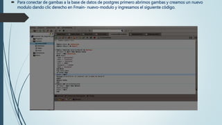  Para conectar de gambas a la base de datos de postgres primero abrimos gambas y creamos un nuevo
modulo dando clic derecho en Fmain- nuevo-modulo y ingresamos el siguiente código.
 