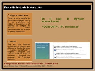 Configuración de una conexión ordenador – teléfono móvil Javier Gibaja Ruiz - Práctica 3 Xarxes multimèdia UOC - 1/6/2010 Procedimiento de la conexión Configurar nuestra red Entramos en la pestaña de Opciones Avanzadas, dentro de las propiedades del módem e insertamos en el casillero los códigos de dirección GPRS correspondientes de nuestro proveedor de telefonía.  Conexión Una vez que tenemos configurado el modem. Nos dirigimos al 'Centro de redes y recursos compartidos' y elegimos 'Configurar una conexión o red', en la que se encuentra ' Configurar una conexión de acceso telefónico' En el caso de Movistar introduciremos: +CGDCONT=1, 'IP', 'movistar.es' 