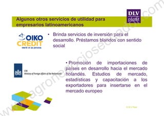 Algunos otros servicios de utilidad para
empresarios latinoamericanos
• Brinda servicios de inversión para el
desarrollo. Préstamos blandos con sentido
social
© DLV Plant
• Promoción de importaciones de
países en desarrollo hacia el mercado
holandés. Estudios de mercado,
estadísticas y capacitación a los
exportadores para insertarse en el
mercado europeo
ww.agronegociosecuador.com
 