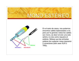 En el resto de casos, nos podemos
encontrar cables balanceados o no,
pero por lo general, todos los cables
son mono, es decir envían una sola
señal y no dos como requiere el
estéreo. Nótese que las entradas
estéreo de cualquier mesa requieren
2 conectores (bien sean XLR o
TRS).
 