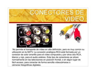 No permite el transporte de vídeo en alta definición, pero es muy común su
utilización en la SDTV. La conexión analógica RCA está formada por un
conector de color amarillo para el vídeo compuesto y por otros dos RCA,
blanco y rojo, para el audio estéreo. Este tipo de conectores se sitúan
normalmente en las televisiones en posición frontal, o en algún lugar de
fácil acceso, para conectar de forma sencilla videocámaras o
cámaras fotográficas digitales.
 