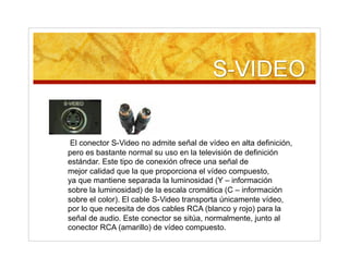 El conector S-Video no admite señal de vídeo en alta definición,
pero es bastante normal su uso en la televisión de definición
estándar. Este tipo de conexión ofrece una señal de
mejor calidad que la que proporciona el vídeo compuesto,
ya que mantiene separada la luminosidad (Y – información
sobre la luminosidad) de la escala cromática (C – información
sobre el color). El cable S-Video transporta únicamente vídeo,
por lo que necesita de dos cables RCA (blanco y rojo) para la
señal de audio. Este conector se sitúa, normalmente, junto al
conector RCA (amarillo) de vídeo compuesto.
 