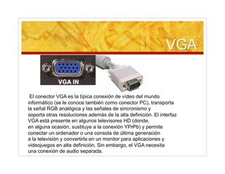 El conector VGA es la típica conexión de vídeo del mundo
informático (se le conoce también como conector PC), transporta
la señal RGB analógica y las señales de sincronismo y
soporta otras resoluciones además de la alta definición. El interfaz
VGA está presente en algunos televisores HD (donde,
en alguna ocasión, sustituye a la conexión YPrPb) y permite
conectar un ordenador o una consola de última generación
a la televisión y convertirla en un monitor para aplicaciones y
videojuegos en alta definición. Sin embargo, el VGA necesita
una conexión de audio separada.
 