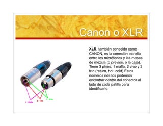 XLR, también conocido como
CANON, es la conexión estrella
entre los micrófonos y las mesas
de mezcla (o previos, o la caja).
Tiene 3 pines; 1 malla, 2 vivo y 3
frío (return, hot, cold) Estos
números nos los podemos
encontrar dentro del conector al
lado de cada patilla para
identificarlo.
 
