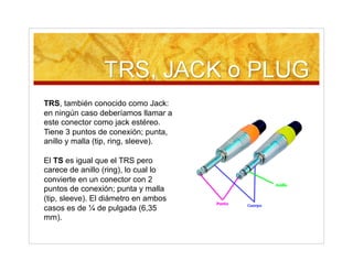 TRS, también conocido como Jack:
en ningún caso deberíamos llamar a
este conector como jack estéreo.
Tiene 3 puntos de conexión; punta,
anillo y malla (tip, ring, sleeve).
El TS es igual que el TRS pero
carece de anillo (ring), lo cual lo
convierte en un conector con 2
puntos de conexión; punta y malla
(tip, sleeve). El diámetro en ambos
casos es de ¼ de pulgada (6,35
mm).
 