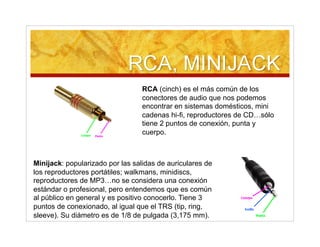 RCA (cinch) es el más común de los
conectores de audio que nos podemos
encontrar en sistemas domésticos, mini
cadenas hi-fi, reproductores de CD…sólo
tiene 2 puntos de conexión, punta y
cuerpo.
Minijack: popularizado por las salidas de auriculares de
los reproductores portátiles; walkmans, minidiscs,
reproductores de MP3…no se considera una conexión
estándar o profesional, pero entendemos que es común
al público en general y es positivo conocerlo. Tiene 3
puntos de conexionado, al igual que el TRS (tip, ring,
sleeve). Su diámetro es de 1/8 de pulgada (3,175 mm).
 