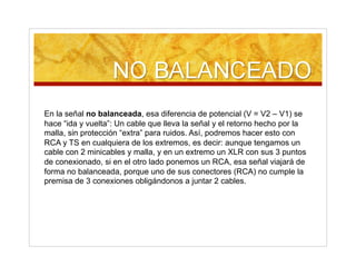 En la señal no balanceada, esa diferencia de potencial (V = V2 – V1) se
hace “ida y vuelta”: Un cable que lleva la señal y el retorno hecho por la
malla, sin protección “extra” para ruidos. Así, podremos hacer esto con
RCA y TS en cualquiera de los extremos, es decir: aunque tengamos un
cable con 2 minicables y malla, y en un extremo un XLR con sus 3 puntos
de conexionado, si en el otro lado ponemos un RCA, esa señal viajará de
forma no balanceada, porque uno de sus conectores (RCA) no cumple la
premisa de 3 conexiones obligándonos a juntar 2 cables.
 