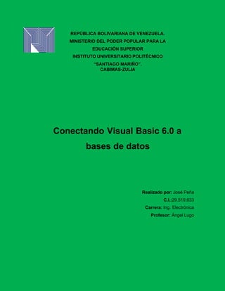 REPÚBLICA BOLIVARIANA DE VENEZUELA.
MINISTERIO DEL PODER POPULAR PARA LA
EDUCACIÓN SUPERIOR
INSTITUTO UNIVERSITARIO POLITÉCNICO
“SANTIAGO MARIÑO”.
CABIMAS-ZULIA
Conectando Visual Basic 6.0 a
bases de datos
Realizado por: José Peña
C.I.:29.519.633
Carrera: Ing. Electrónica
Profesor: Ángel Lugo
 