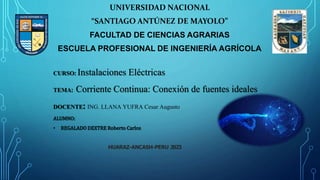 UNIVERSIDAD NACIONAL
“SANTIAGO ANTÚNEZ DE MAYOLO”
FACULTAD DE CIENCIAS AGRARIAS
ESCUELA PROFESIONAL DE INGENIERÍA AGRÍCOLA
CURSO: Instalaciones Eléctricas
TEMA: Corriente Continua: Conexión de fuentes ideales
DOCENTE: ING. LLANA YUFRA Cesar Augusto
ALUMNO:
• REGALADO DEXTRE Roberto Carlos
HUARAZ-ANCASH-PERU 2023
 