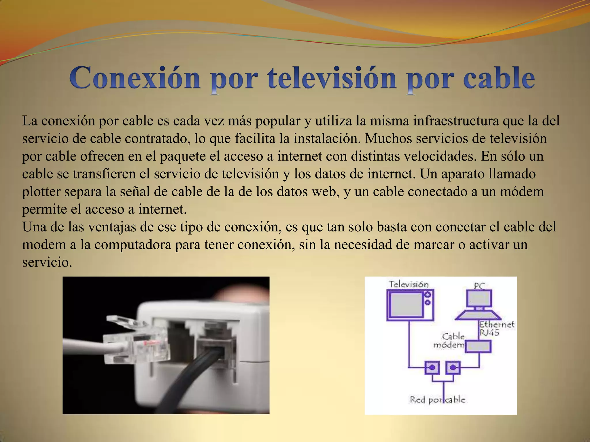 La conexión por cable es cada vez más popular y utiliza la misma infraestructura que la del
servicio de cable contratado, lo que facilita la instalación. Muchos servicios de televisión
por cable ofrecen en el paquete el acceso a internet con distintas velocidades. En sólo un
cable se transfieren el servicio de televisión y los datos de internet. Un aparato llamado
plotter separa la señal de cable de la de los datos web, y un cable conectado a un módem
permite el acceso a internet.
Una de las ventajas de ese tipo de conexión, es que tan solo basta con conectar el cable del
modem a la computadora para tener conexión, sin la necesidad de marcar o activar un
servicio.
 