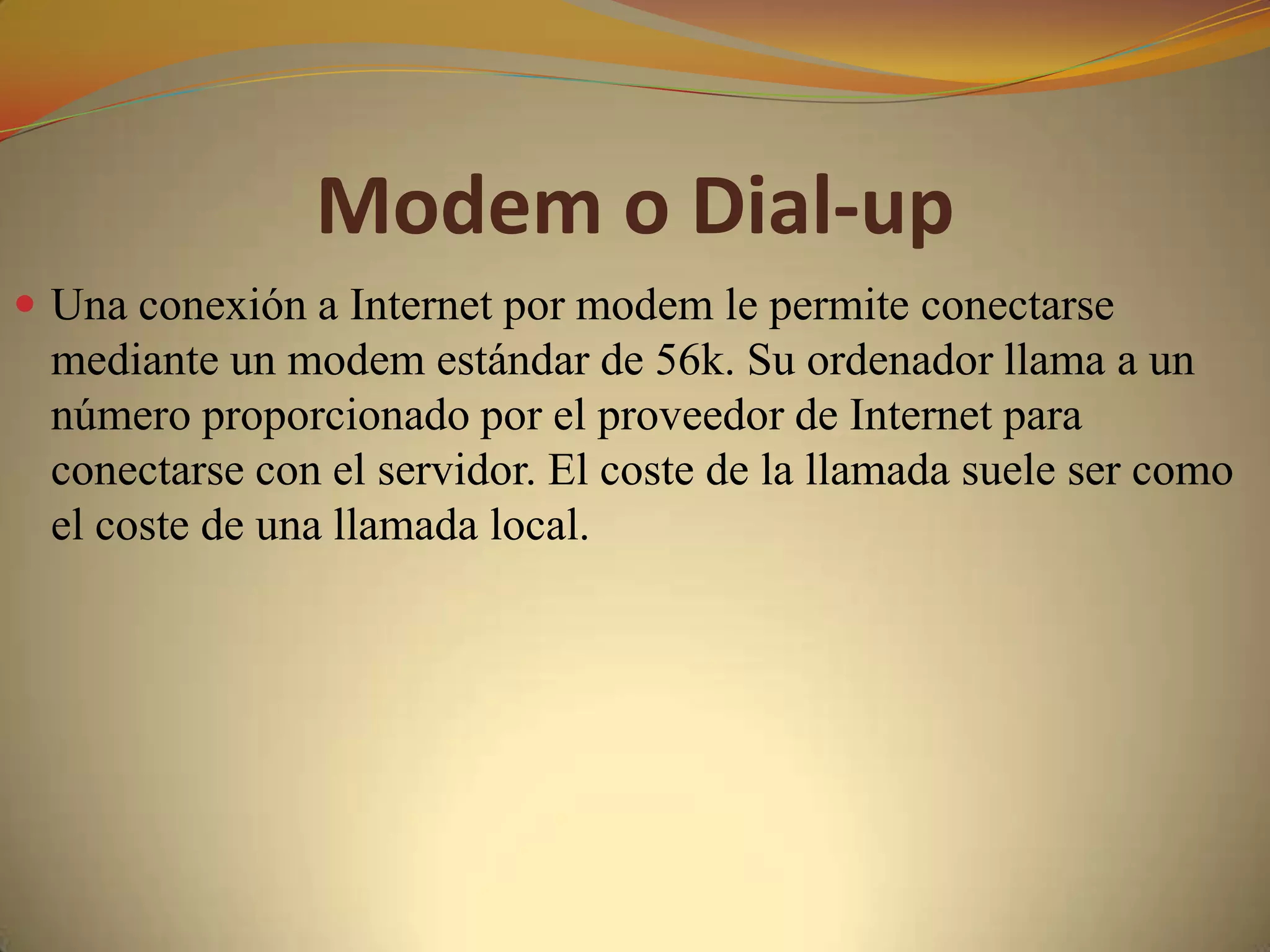 Modem o Dial-up
 Una conexión a Internet por modem le permite conectarse
 mediante un modem estándar de 56k. Su ordenador llama a un
 número proporcionado por el proveedor de Internet para
 conectarse con el servidor. El coste de la llamada suele ser como
 el coste de una llamada local.
 