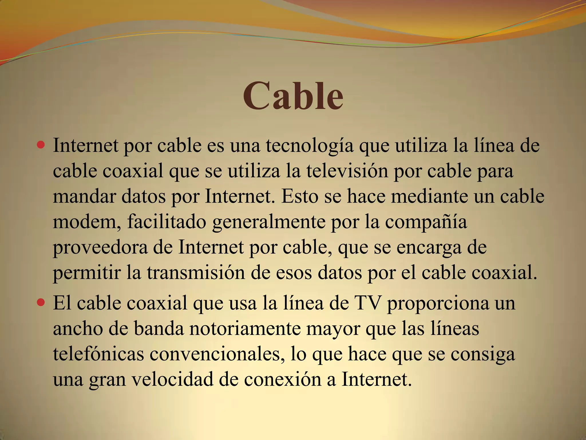 Cable
 Internet por cable es una tecnología que utiliza la línea de
  cable coaxial que se utiliza la televisión por cable para
  mandar datos por Internet. Esto se hace mediante un cable
  modem, facilitado generalmente por la compañía
  proveedora de Internet por cable, que se encarga de
  permitir la transmisión de esos datos por el cable coaxial.
 El cable coaxial que usa la línea de TV proporciona un
  ancho de banda notoriamente mayor que las líneas
  telefónicas convencionales, lo que hace que se consiga
  una gran velocidad de conexión a Internet.
 