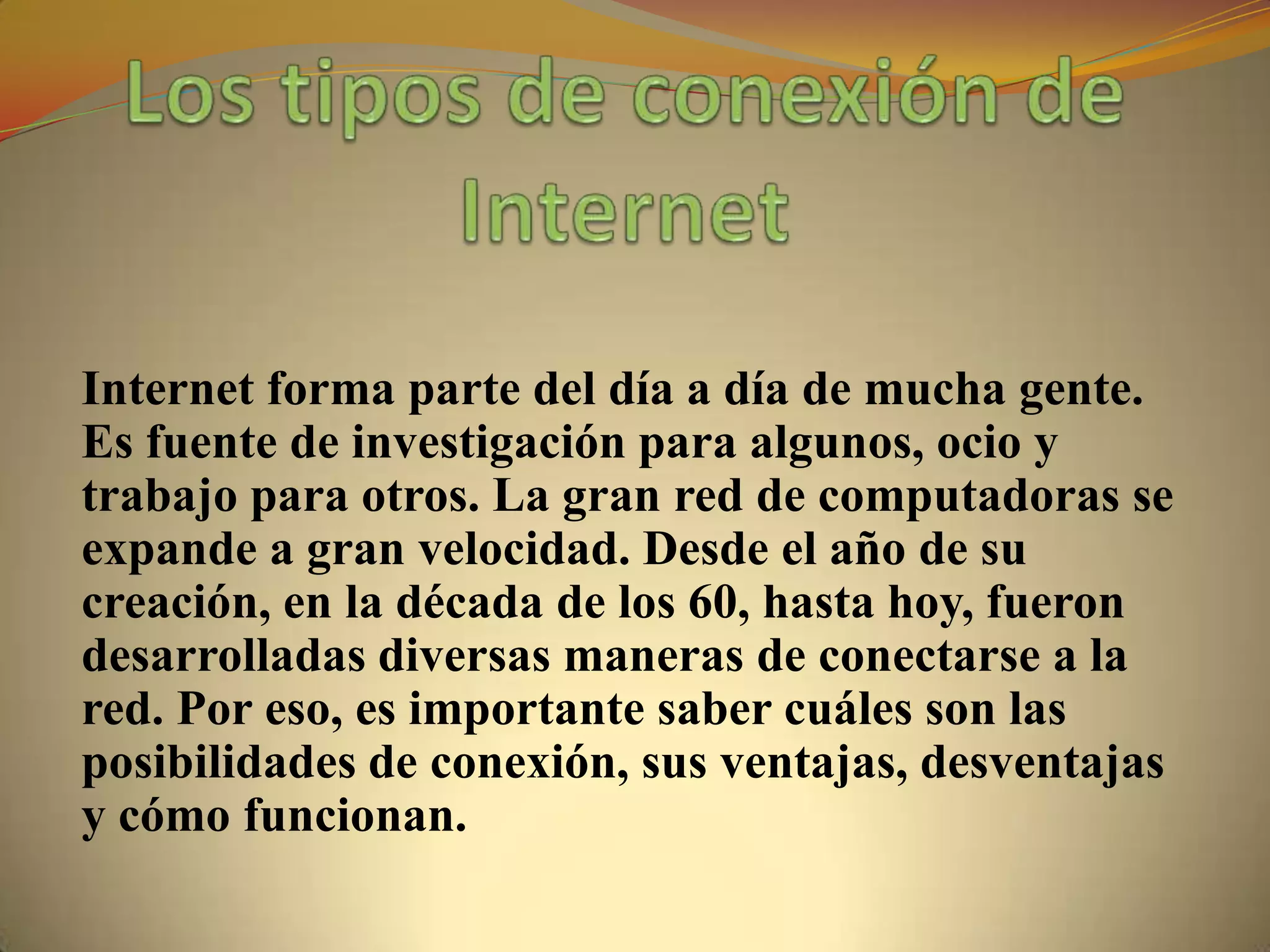 Internet forma parte del día a día de mucha gente.
Es fuente de investigación para algunos, ocio y
trabajo para otros. La gran red de computadoras se
expande a gran velocidad. Desde el año de su
creación, en la década de los 60, hasta hoy, fueron
desarrolladas diversas maneras de conectarse a la
red. Por eso, es importante saber cuáles son las
posibilidades de conexión, sus ventajas, desventajas
y cómo funcionan.
 