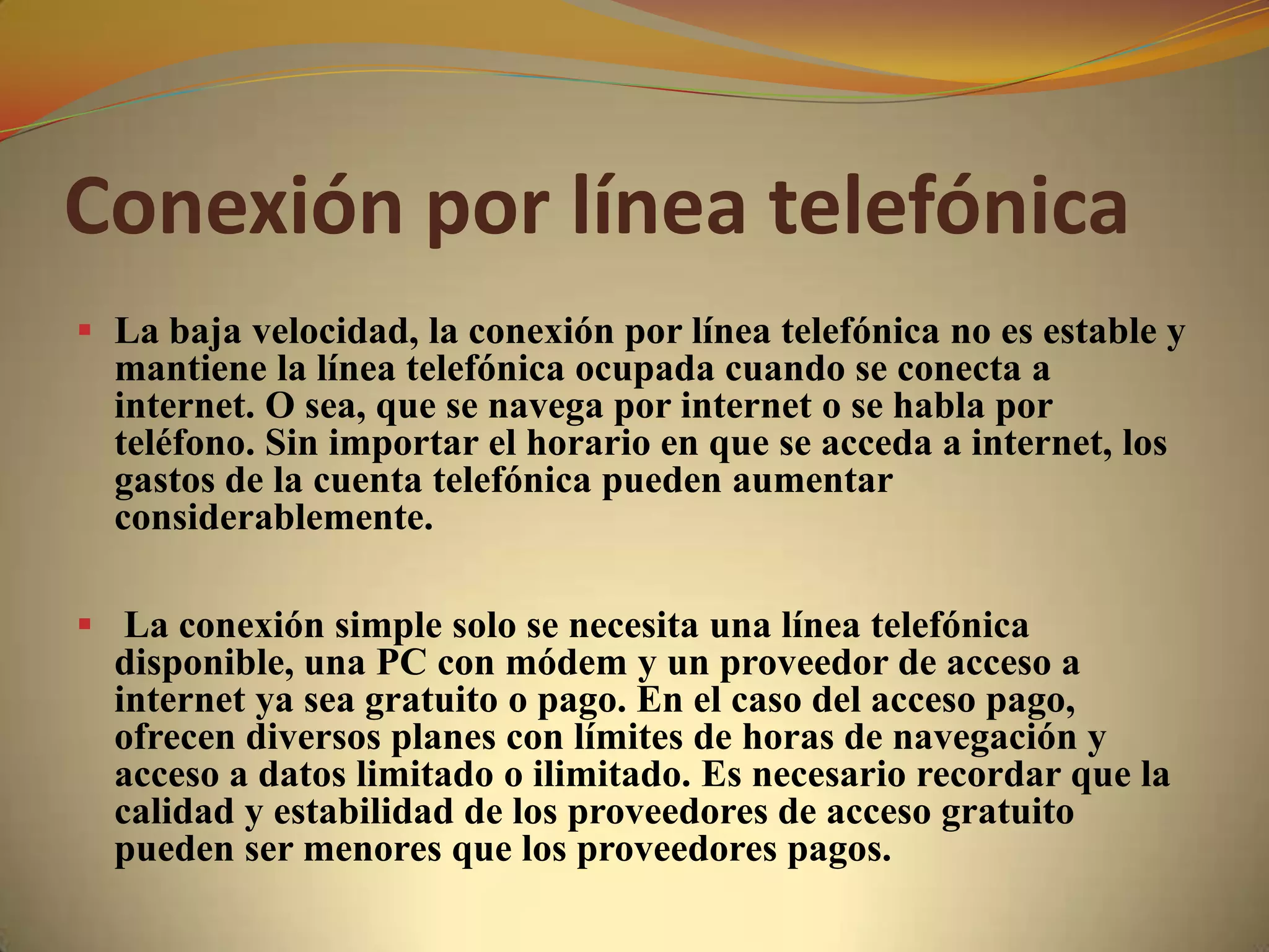 Conexión por línea telefónica
 La baja velocidad, la conexión por línea telefónica no es estable y
  mantiene la línea telefónica ocupada cuando se conecta a
  internet. O sea, que se navega por internet o se habla por
  teléfono. Sin importar el horario en que se acceda a internet, los
  gastos de la cuenta telefónica pueden aumentar
  considerablemente.

 La conexión simple solo se necesita una línea telefónica
  disponible, una PC con módem y un proveedor de acceso a
  internet ya sea gratuito o pago. En el caso del acceso pago,
  ofrecen diversos planes con límites de horas de navegación y
  acceso a datos limitado o ilimitado. Es necesario recordar que la
  calidad y estabilidad de los proveedores de acceso gratuito
  pueden ser menores que los proveedores pagos.
 