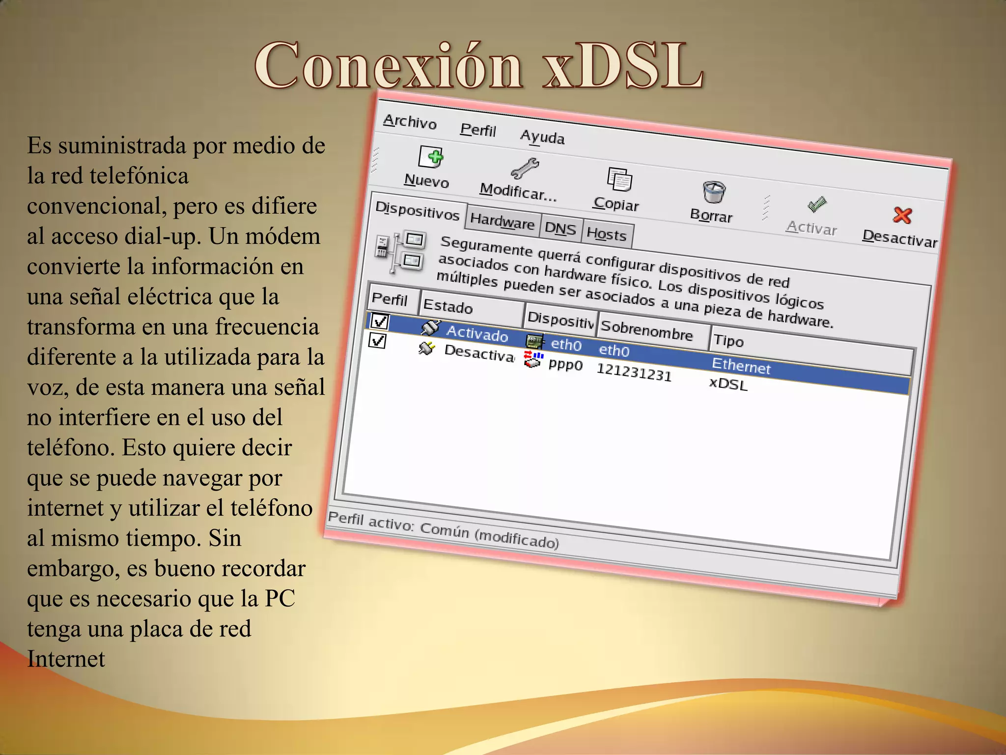 Es suministrada por medio de
la red telefónica
convencional, pero es difiere
al acceso dial-up. Un módem
convierte la información en
una señal eléctrica que la
transforma en una frecuencia
diferente a la utilizada para la
voz, de esta manera una señal
no interfiere en el uso del
teléfono. Esto quiere decir
que se puede navegar por
internet y utilizar el teléfono
al mismo tiempo. Sin
embargo, es bueno recordar
que es necesario que la PC
tenga una placa de red
Internet
 