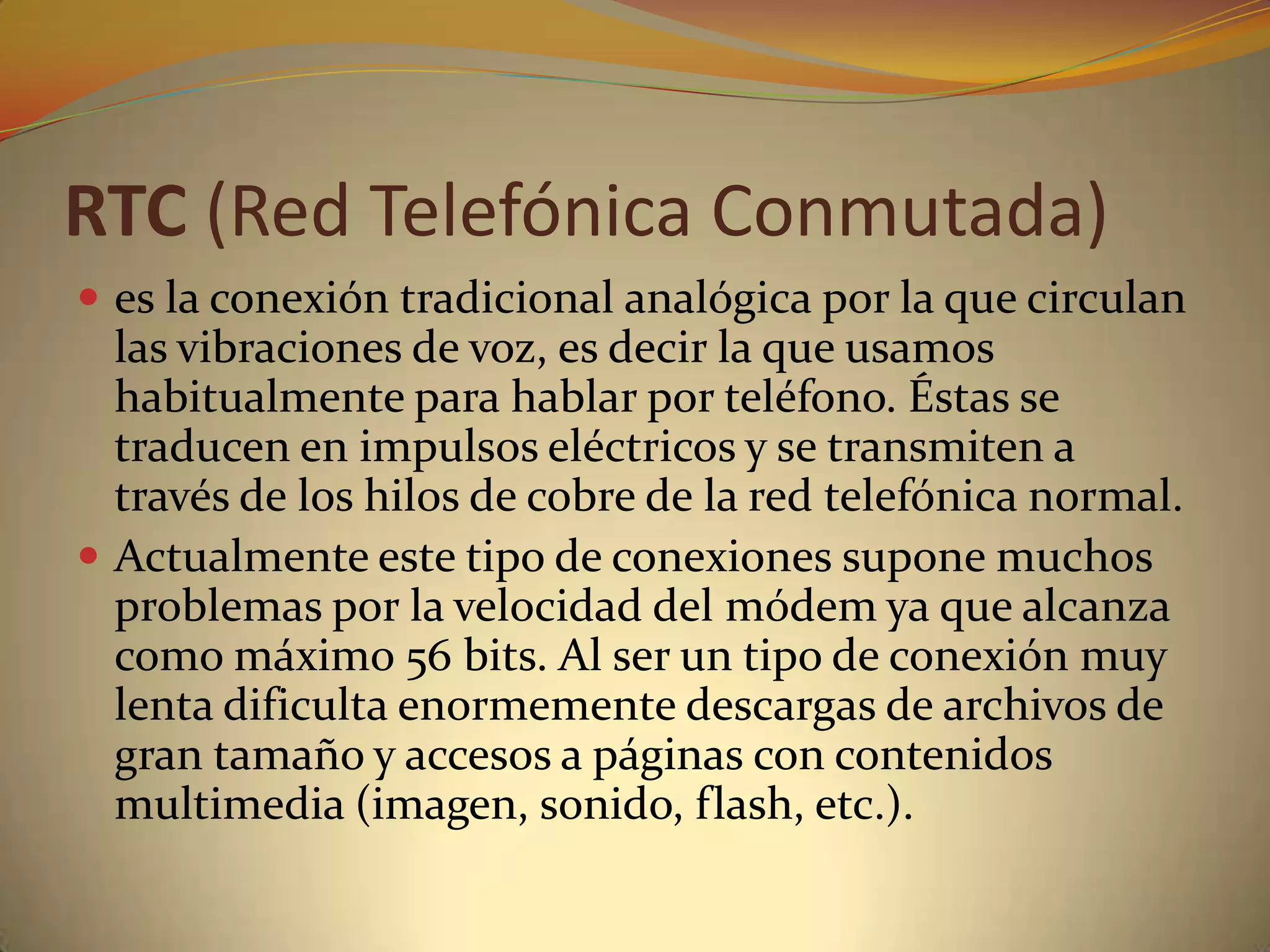 RTC (Red Telefónica Conmutada)
 es la conexión tradicional analógica por la que circulan
  las vibraciones de voz, es decir la que usamos
  habitualmente para hablar por teléfono. Éstas se
  traducen en impulsos eléctricos y se transmiten a
  través de los hilos de cobre de la red telefónica normal.
 Actualmente este tipo de conexiones supone muchos
  problemas por la velocidad del módem ya que alcanza
  como máximo 56 bits. Al ser un tipo de conexión muy
  lenta dificulta enormemente descargas de archivos de
  gran tamaño y accesos a páginas con contenidos
  multimedia (imagen, sonido, flash, etc.).
 