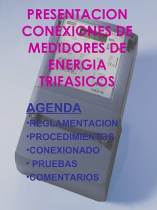 PRESENTACION
CONEXIONES DE
MEDIDORES DE
ENERGIA
TRIFASICOS
AGENDA
•REGLAMENTACION
•PROCEDIMIENTOS
•CONEXIONADO
• PRUEBAS
•COMENTARIOS
 