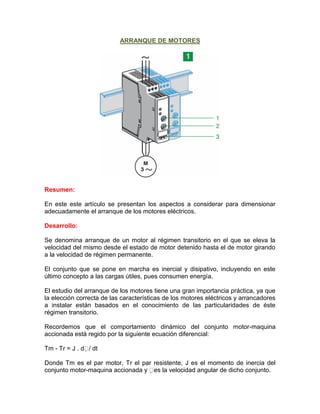 ARRANQUE DE MOTORES




Resumen:

En este este artículo se presentan los aspectos a considerar para dimensionar
adecuadamente el arranque de los motores eléctricos.

Desarrollo:

Se denomina arranque de un motor al régimen transitorio en el que se eleva la
velocidad del mismo desde el estado de motor detenido hasta el de motor girando
a la velocidad de régimen permanente.

El conjunto que se pone en marcha es inercial y disipativo, incluyendo en este
último concepto a las cargas útiles, pues consumen energía.

El estudio del arranque de los motores tiene una gran importancia práctica, ya que
la elección correcta de las características de los motores eléctricos y arrancadores
a instalar están basados en el conocimiento de las particularidades de éste
régimen transitorio.

Recordemos que el comportamiento dinámico del conjunto motor-maquina
accionada está regido por la siguiente ecuación diferencial:

Tm - Tr = J . d / dt

Donde Tm es el par motor, Tr el par resistente, J es el momento de inercia del
conjunto motor-maquina accionada y es la velocidad angular de dicho conjunto.
 