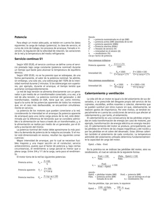 Siendo
P = potencia suministrada en el eje (kW)
Pw = potencia activa (kW) absorbida de la red
Ps = potencia aparente (kWA)
Pb = Potencia reactiva (kVAr)
U = Tensión de servicio (V)
I = intensidad en el estator (A)
η = rendimiento (%)
cos ϕ= factor de potencia
Para sistemas trifásicos
Potencia aparente: Ps =
U • I • 1,73
1000
Intensidad (A) I =
Pw • 1000
=
P • 1000 • 100
U • cos ϕ • 1,73 U • η cos ϕ • 1,73
Para sistemas monofásicos:
Intensidad (A) I =
Pw • 1000 = P • 1000 • 100
U • cos ϕ U • η cos ϕ
Calentamiento y ventilación
La vida útil de un motor es igual a la del aislamiento de sus de-
vanados, si se prescinde del desgaste propio del servicio de los
cojinetes, escobillas, anillos rozantes o colector, elementos que
se pueden sustituir por otros nuevos sin que, relativamente, se
realicen gastos de importancia. Por este motivo, se tendrán es-
pecialmente en cuenta las condiciones de servicio que afecten al
calentamiento y, por tanto, al aislamiento.
El calentamiento es una consecuencia de las pérdidas origina-
das en toda transformación de energía (en caso de motores, por
ejemplo, transformación de energía eléctrica en energía mecáni-
ca). El calentamiento del motor se produce, principalmente, por
las pérdidas en el hierro de las chapas magnéticas y del núcleo y
por las pérdidas en el cobre del devanado. Estas últimas calien-
tan también el aislamiento de cada conductor. La temperatura
admisible del aislamiento utilizado determina fundamentalmen-
te la capacidad de carga del motor.
Ppérd. = Pabs. - Pced
En la práctica no se indican las pérdidas del motor, sino su
rendimiento, el cual se calcula de la siguiente forma:
η =
Pced. • 100
=
(Pabs. - Ppérd.) • 100
Pabs. Pabs.
η =
Pced.
• 100
Pced. + Ppérd.
siendo:
Ppérd. = pérdidas totales (kW) Pced. = potencia (kW)
Pabs. = potencia activa (kW) que se entrega en el eje
tomada de la red η = rendimiento (%)
Para las pérdidas, rige, por tanto, lo siguiente
Ppérd. =
(100 - η) Pabs.
=
100 - η
Pced.
100 η
Potencia
Para elegir un motor adecuado, se tedrán en cuenta los datos
siguientes: la carga de trabajo (potencia), la clase de servicio, el
curso de ciclo de trabajo, los procesos de arranque, frenado e in-
versión, la regulación de la velocidad de rotación, las variaciones
de la red y la temperatura del medio refrigerante.
Servicio continuo S1
Según VDE 0530, el servicio continuo se define como el servi-
cio prestado bajo carga constante (potencia nominal) durante
un tiempo que baste para alcanzar la temperatura de equilibrio
térmico.
Según VDE 0530, no se ha previsto que se sobrepase, de una
forma permanente, el valor de la potencia nominal. Se admite,
sin embargo, una sola vez, una sobrecarga del 150% de la inten-
sidad nominal durante 2 minutos. Si las sobrecargas son superio-
res, por ejemplo, durante el arranque, el tiempo tendrá que
acortarse correspondientemente.
La red de baja tensión se alimenta directamente con un gene-
rador o por medio de un transformador conectado, a su vez, a la
red de alta tensión. La potencia nominal del generador o del
transformador, medida en kVA, tiene que ser, como mínimo,
igual a la suma de las potencias aparentes de todos los motores
que, en el caso más desfavorable, se encuentren simultánea-
mente en servicio.
La potencia de los motores que puedan conectarse a la red,
considerando la intensidad en el arranque (la potencia aparente
de arranque) para una cierta carga previa de la red, está deter-
minada por la diferencia de tensiones que se considera admisi-
ble si la alimentación se hace a través de un transformador, y, si
la alimentación se realiza por medio de un generador, por el di-
seño y excitación del mismo.
La potencia nominal del motor debe aproximarse lo más posi-
ble a la demanda de potencia de la máquina accionada. Si el mo-
tor está dimensionado en exceso, resultan las siguientes conse-
cuencias:
Mayor intensidad de arranque, por lo cual se necesitan fusi-
bles mayores y una mayor sección en el conductor; servicio
antieconómico, puesto que el factor de potencia y, bajo ciertas
circunstancias, el rendimiento a carga parcial es menor que a
plena carga. Entre 3/4 y 1/1 de la carga, varía poco el rendimien-
to.
El motor toma de la red las siguientes potencias:
Potencia activa: Pw =
P •100
η
Potencia aparente: Ps =
P • 100
η • cos ϕ
Potencia reactiva: Pb =
P • tg • ϕ • 100
η
 