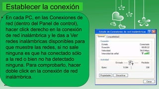 Establecer la conexión
• En cada PC, en las Conexiones de
red (dentro del Panel de control),
hacer click derecho en la conexión
de red inalámbrica y le das a Ver
redes inalámbricas disponibles para
que muestre las redes, si no sale
ninguna es que ha conectado sólo
a la red o bien no ha detectado
ninguna. Para comprobarlo, hacer
doble click en la conexión de red
inalámbrica.
 