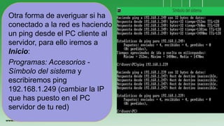 Otra forma de averiguar si ha
conectado a la red es haciendo
un ping desde el PC cliente al
servidor, para ello iremos a
Inicio:
Programas: Accesorios -
Símbolo del sistema y
escribiremos ping
192.168.1.249 (cambiar la IP
que has puesto en el PC
servidor de tu red)
 