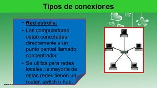 Tipos de conexiones
• Red estrella:
• Las computadoras
están conectadas
directamente a un
punto central llamado
concentrador.
• Se utiliza para redes
locales, la mayoría de
estas redes tienen un
router, switch o hub.
 