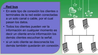 Red bus
• En este tipo de conexión los clientes o
terminales de la red están conectadas
a un solo canal o cable, por el cual
pasan los datos.
• Todos los clientes pueden ver la
información en cualquier momento es
decir un cliente envía información los
demás clientes escuchan la señal.
• si un solo cliente se desconecta los
demás también quedarán sin conexión.
 