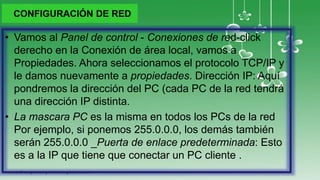 CONFIGURACIÓN DE RED
• Vamos al Panel de control - Conexiones de red-click
derecho en la Conexión de área local, vamos a
Propiedades. Ahora seleccionamos el protocolo TCP/IP y
le damos nuevamente a propiedades. Dirección IP: Aquí
pondremos la dirección del PC (cada PC de la red tendrá
una dirección IP distinta.
• La mascara PC es la misma en todos los PCs de la red
Por ejemplo, si ponemos 255.0.0.0, los demás también
serán 255.0.0.0 _Puerta de enlace predeterminada: Esto
es a la IP que tiene que conectar un PC cliente .
 
