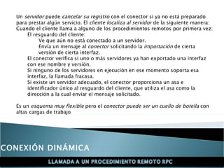 Un  servidor  puede  cancelar su registro  con el conector si ya no está preparado para prestar algún servicio. El  cliente localiza al servidor  de la siguiente manera:  Cuando el cliente llama a alguno de los procedimientos remotos por primera vez:  El resguardo del cliente:  Ve que aún no está conectado a un servidor.  Envía un mensaje al  conector  solicitando la  importación  de cierta versión de cierta interfaz.  El conector verifica si uno o más servidores ya han exportado una interfaz con ese nombre y versión.  Si ninguno de los servidores en ejecución en ese momento soporta esa interfaz, la llamada fracasa.  Si existe un servidor adecuado, el conector proporciona un asa e identificador único al resguardo del cliente, que utiliza el asa como la dirección a la cual enviar el mensaje solicitado.  Es un  esquema muy flexible  pero el  conector puede ser un cuello de botella  con altas cargas de trabajo CONEXIÓN DINÁMICA 