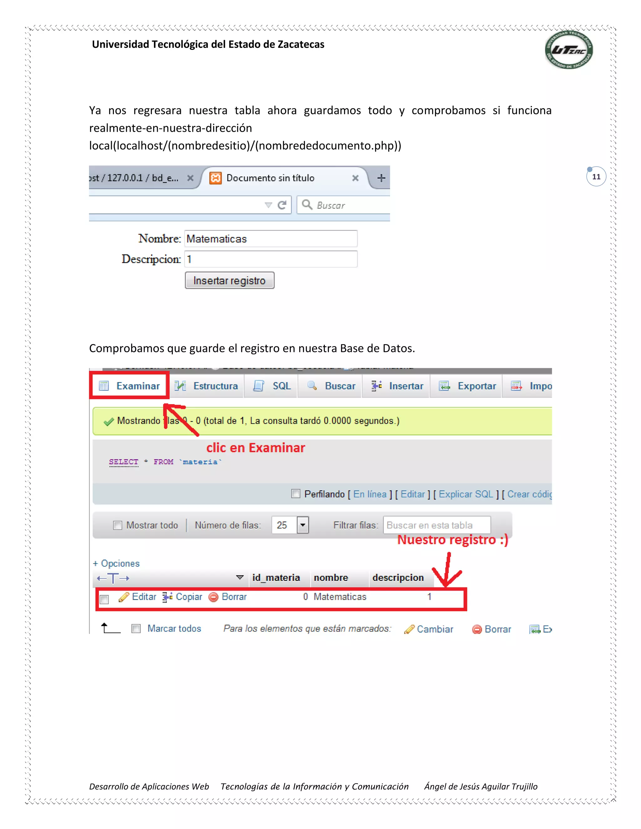 Universidad Tecnológica del Estado de Zacatecas
Desarrollo de Aplicaciones Web Tecnologías de la Información y Comunicación Ángel de Jesús Aguilar Trujillo
11
Ya nos regresara nuestra tabla ahora guardamos todo y comprobamos si funciona
realmente-en-nuestra-dirección
local(localhost/(nombredesitio)/(nombrededocumento.php))
Comprobamos que guarde el registro en nuestra Base de Datos.
 