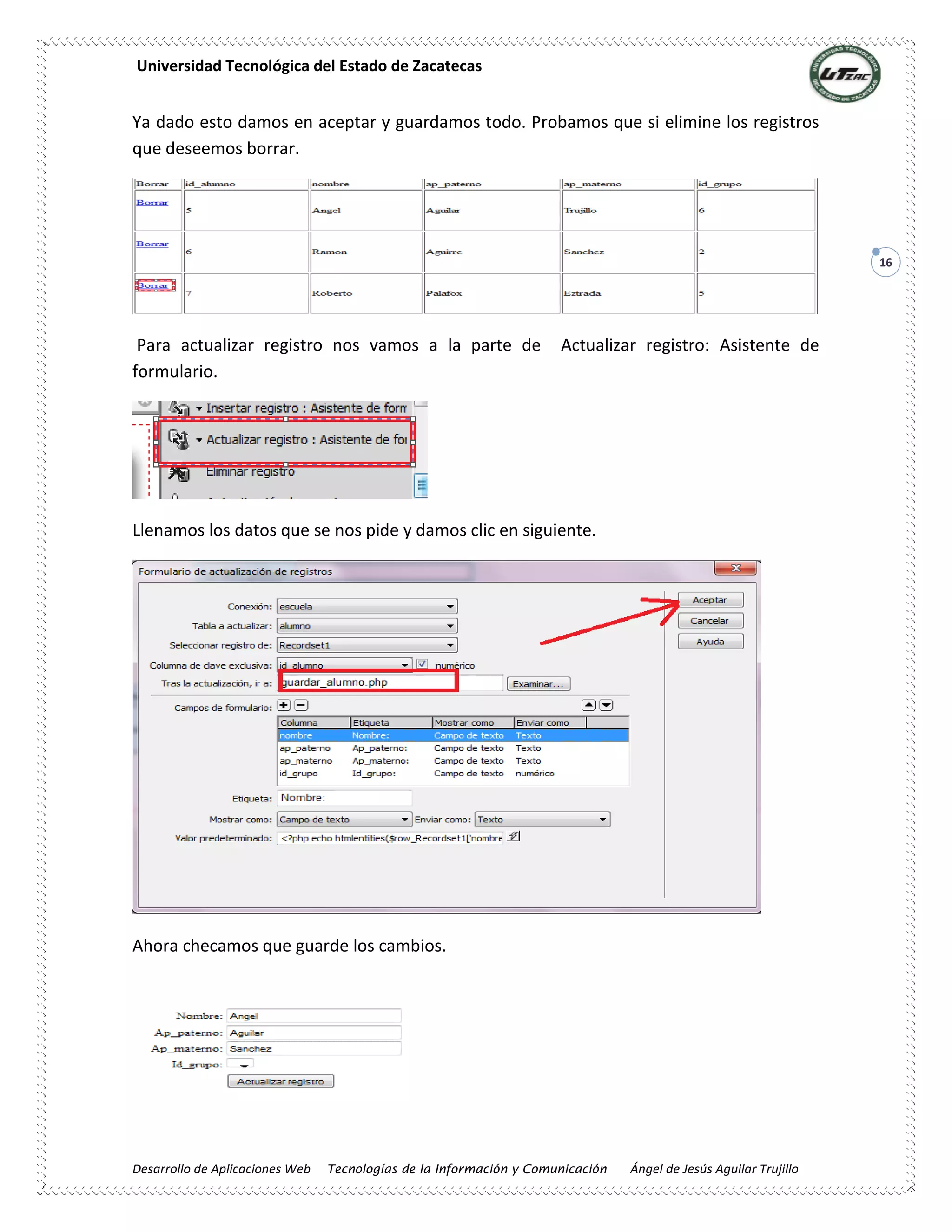 Universidad Tecnológica del Estado de Zacatecas
Desarrollo de Aplicaciones Web Tecnologías de la Información y Comunicación Ángel de Jesús Aguilar Trujillo
16
Ya dado esto damos en aceptar y guardamos todo. Probamos que si elimine los registros
que deseemos borrar.
Para actualizar registro nos vamos a la parte de Actualizar registro: Asistente de
formulario.
Llenamos los datos que se nos pide y damos clic en siguiente.
Ahora checamos que guarde los cambios.
 