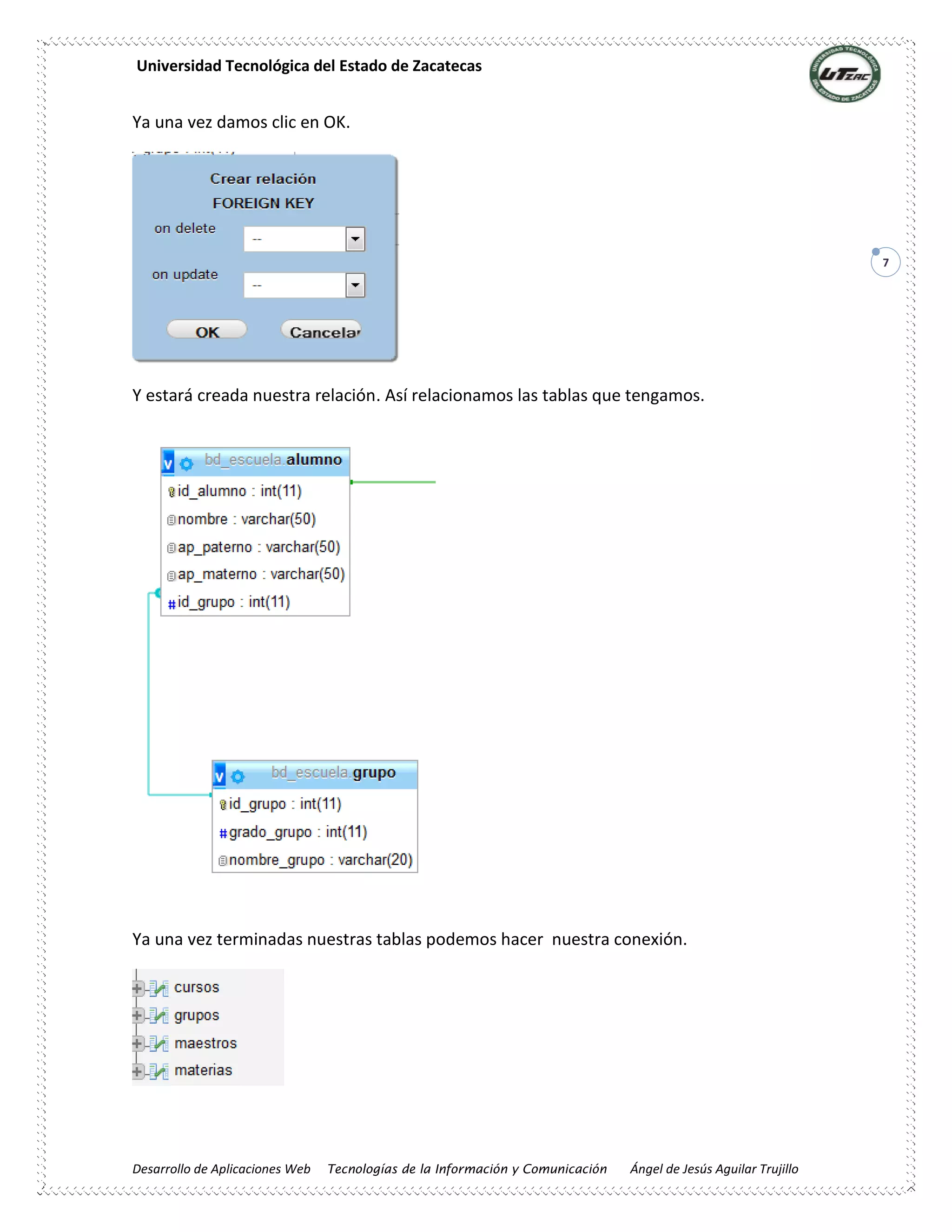 Universidad Tecnológica del Estado de Zacatecas
Desarrollo de Aplicaciones Web Tecnologías de la Información y Comunicación Ángel de Jesús Aguilar Trujillo
7
Ya una vez damos clic en OK.
Y estará creada nuestra relación. Así relacionamos las tablas que tengamos.
Ya una vez terminadas nuestras tablas podemos hacer nuestra conexión.
 