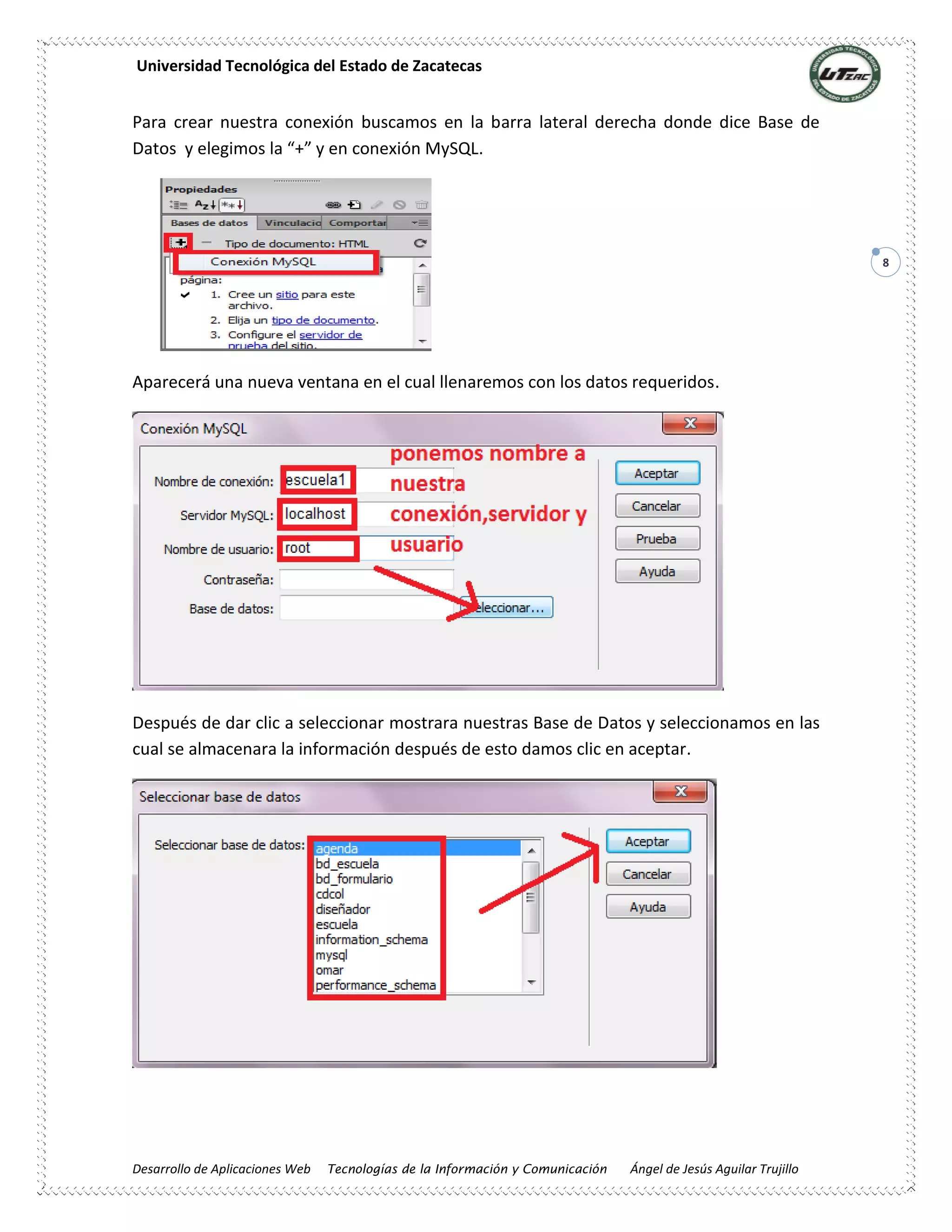 Universidad Tecnológica del Estado de Zacatecas
Desarrollo de Aplicaciones Web Tecnologías de la Información y Comunicación Ángel de Jesús Aguilar Trujillo
8
Para crear nuestra conexión buscamos en la barra lateral derecha donde dice Base de
Datos y elegimos la “+” y en conexión MySQL.
Aparecerá una nueva ventana en el cual llenaremos con los datos requeridos.
Después de dar clic a seleccionar mostrara nuestras Base de Datos y seleccionamos en las
cual se almacenara la información después de esto damos clic en aceptar.
 