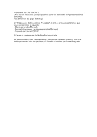 Máscara de red: 255.255.255.0
DNS: No son necesarias (aunque podemos poner las de nuestro ISP para conectarnos
a Internet).
Red: El nombre del grupo de trabajo.

En "Propiedades de Conexión de Area Local" de ambos ordenadores tenemos que
tener como mínimo lo siguiente:
- Cliente para redes Microsoft.
- Compartir impresoras y archivos para redes Microsoft.
- Protocolo de Internet (TCP/IP)

Ah! y con la configuración de NetBios Predeterminada.

Así es como siempre los he conectado yo siempre que he hecho una red y nunca he
tenido problemas, a no ser que fuese por firewalls o antivirus con firewall integrado.
 