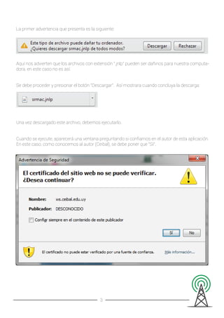 La primer advertencia que presenta es la siguiente:
Aquí nos advierten que los archivos con extensión ".jnlp" pueden ser dañinos para nuestra computa-
dora, en este caso no es así.
Se debe proceder y presionar el botón "Descargar". Así mostrara cuando concluya la descarga:
Una vez descargado este archivo, debemos ejecutarlo.
Cuando se ejecute, aparecerá una ventana preguntando si conﬁamos en el autor de esta aplicación.
En este caso, como conocemos al autor (Ceibal), se debe poner que "SI".
3
 
