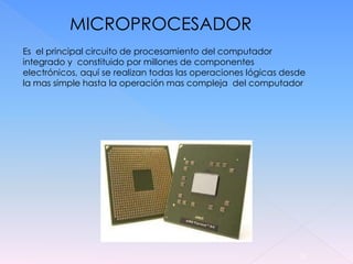 MICROPROCESADOR
Es el principal circuito de procesamiento del computador
integrado y constituido por millones de componentes
electrónicos, aquí se realizan todas las operaciones lógicas desde
la mas simple hasta la operación mas compleja del computador




                                                                13
 